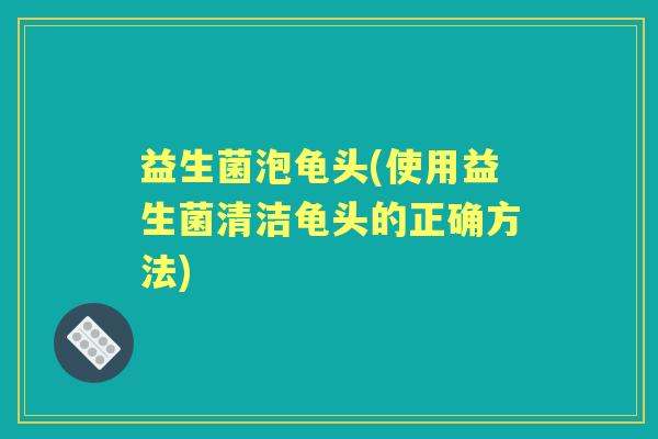 益生菌泡龟头(使用益生菌清洁龟头的正确方法)