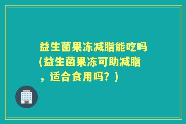 益生菌果冻减脂能吃吗(益生菌果冻可助减脂,适合食用吗?) 益生菌果冻减脂能吃吗(益生菌果冻可助减脂,适合食用吗?)