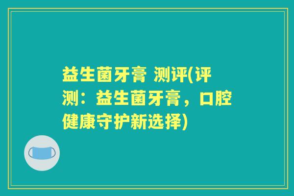 益生菌牙膏 测评(评测:益生菌牙膏,口腔健康守护新选择) 益生菌牙膏 测评(评测:益生菌牙膏,口腔健康守护新选择)