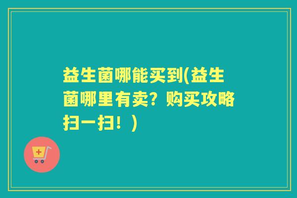 益生菌哪能买到(益生菌哪里有卖?购买攻略扫一扫!) 益生菌哪能买到(益生菌哪里有卖?购买攻略扫一扫!)