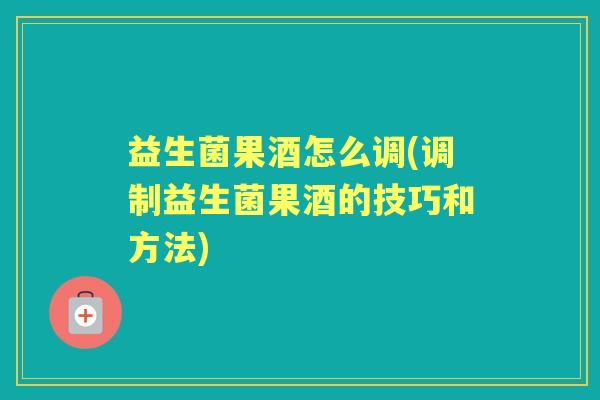 益生菌果酒怎么调(调制益生菌果酒的技巧和方法)