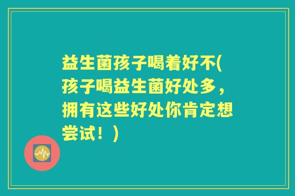 益生菌孩子喝着好不(孩子喝益生菌好处多，拥有这些好处你肯定想尝试！)