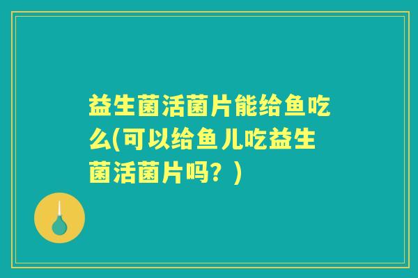 益生菌活菌片能给鱼吃么(可以给鱼儿吃益生菌活菌片吗？)
