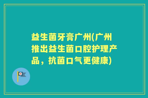 益生菌牙膏广州(广州推出益生菌口腔护理产品,口气更健康) 益生菌牙膏广州(广州推出益生菌口腔护理产品,口气更健康)