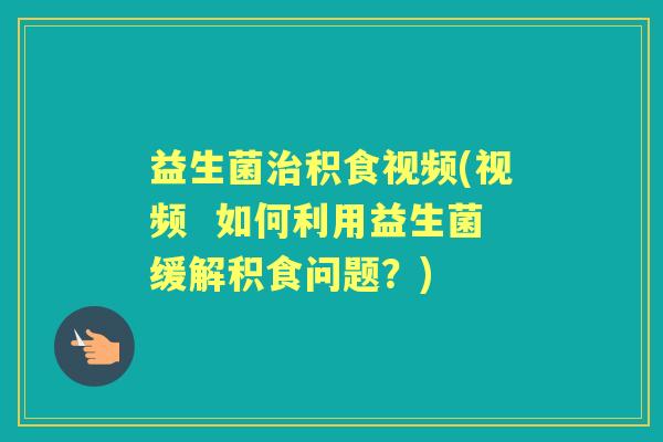 益生菌积食视频(视频 如何利用益生菌缓解积食问题?) 益生菌积食视频(视频 如何利用益生菌缓解积食问题?)
