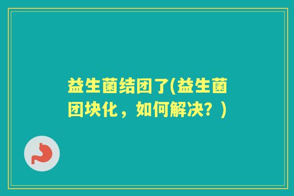 益生菌结团了(益生菌团块化，如何解决？)