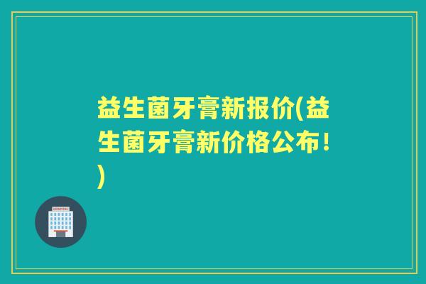 益生菌牙膏新报价(益生菌牙膏新价格公布!) 益生菌牙膏新报价(益生菌牙膏新价格公布!)