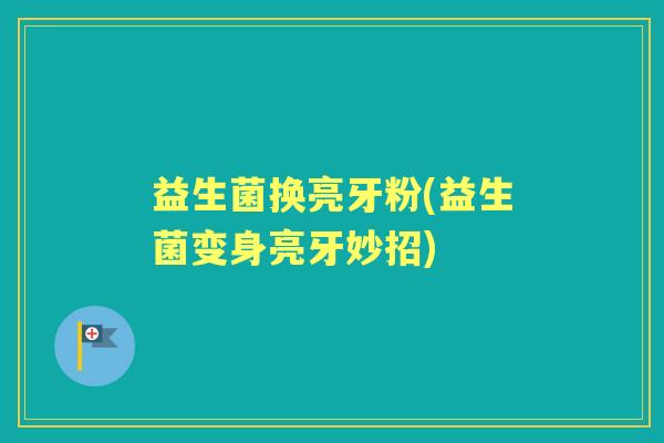益生菌换亮牙粉(益生菌变身亮牙妙招) 益生菌换亮牙粉(益生菌变身亮牙妙招)