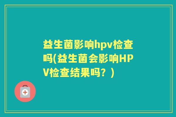 益生菌影响hpv检查吗(益生菌会影响HPV检查结果吗?) 益生菌影响hpv检查吗(益生菌会影响HPV检查结果吗?)
