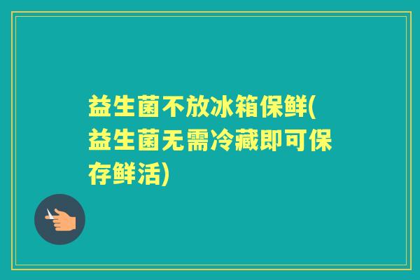 益生菌不放冰箱保鲜(益生菌无需冷藏即可保存鲜活) 益生菌不放冰箱保鲜(益生菌无需冷藏即可保存鲜活)
