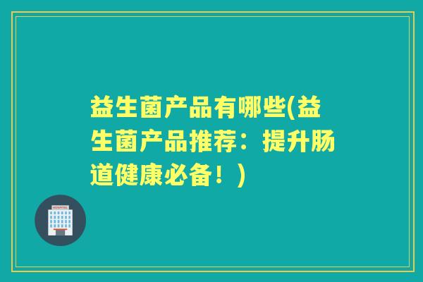 益生菌产品有哪些(益生菌产品推荐:提升肠道健康必备!) 益生菌产品有哪些(益生菌产品推荐:提升肠道健康必备!)