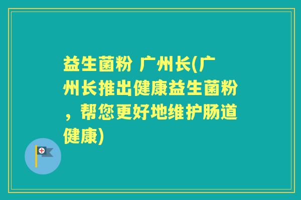 益生菌粉 广州长(广州长推出健康益生菌粉，帮您更好地维护肠道健康)