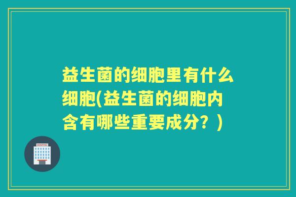 益生菌的细胞里有什么细胞(益生菌的细胞内含有哪些重要成分?) 益生菌的细胞里有什么细胞(益生菌的细胞内含有哪些重要成分?)