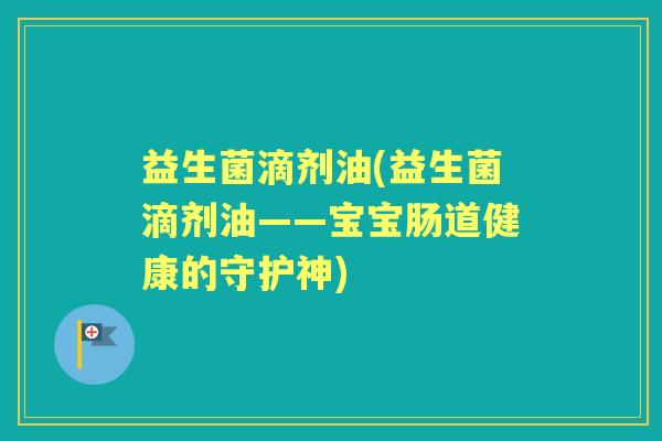 益生菌滴剂油(益生菌滴剂油——宝宝肠道健康的守护神) 益生菌滴剂油(益生菌滴剂油——宝宝肠道健康的守护神)