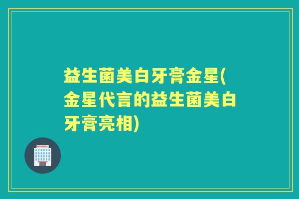 益生菌美白牙膏金星(金星代言的益生菌美白牙膏亮相)
