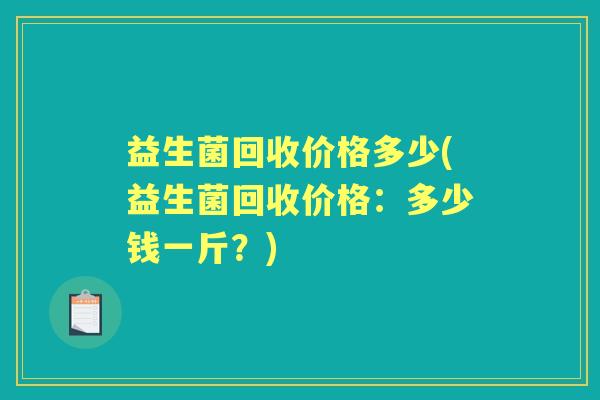 益生菌回收价格多少(益生菌回收价格:多少钱一斤?) 益生菌回收价格多少(益生菌回收价格:多少钱一斤?)