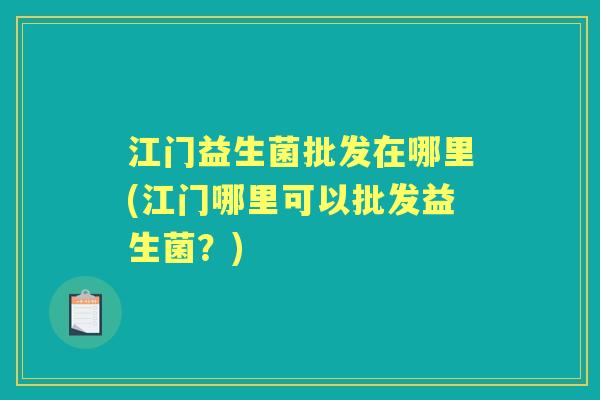 江门益生菌批发在哪里(江门哪里可以批发益生菌?) 江门益生菌批发在哪里(江门哪里可以批发益生菌?)