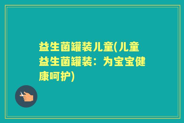 益生菌罐装儿童(儿童益生菌罐装:为宝宝健康呵护) 益生菌罐装儿童(儿童益生菌罐装:为宝宝健康呵护)
