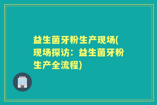 益生菌牙粉生产现场(现场探访：益生菌牙粉生产全流程)