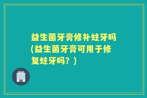 益生菌牙膏修补蛀牙吗(益生菌牙膏可用于修复蛀牙吗？)