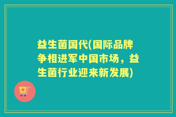 益生菌国代(国际品牌争相进军中国市场,益生菌行业迎来新发展) 益生菌国代(国际品牌争相进军中国市场,益生菌行业迎来新发展)