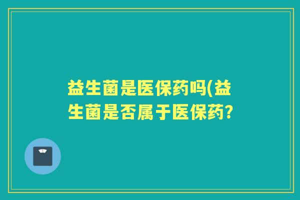 益生菌是医保药吗(益生菌是否属于医保药? 益生菌是医保药吗(益生菌是否属于医保药?