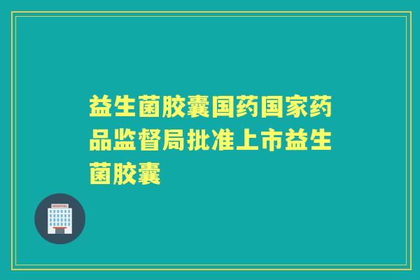 益生菌胶囊国药国家药品监督局批准上市益生菌胶囊 益生菌胶囊国药国家药品监督局批准上市益生菌胶囊