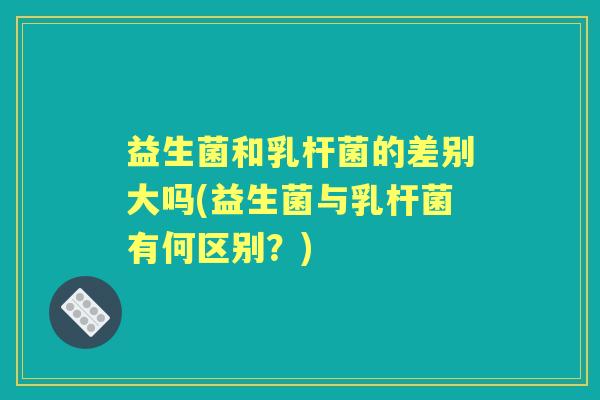 益生菌和乳杆菌的差别大吗(益生菌与乳杆菌有何区别?) 益生菌和乳杆菌的差别大吗(益生菌与乳杆菌有何区别?)