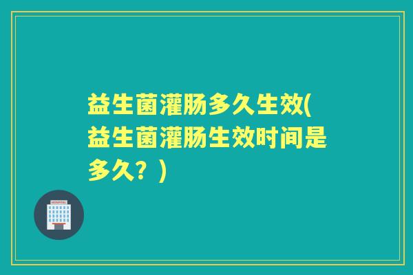 益生菌灌肠多久生效(益生菌灌肠生效时间是多久?) 益生菌灌肠多久生效(益生菌灌肠生效时间是多久?)