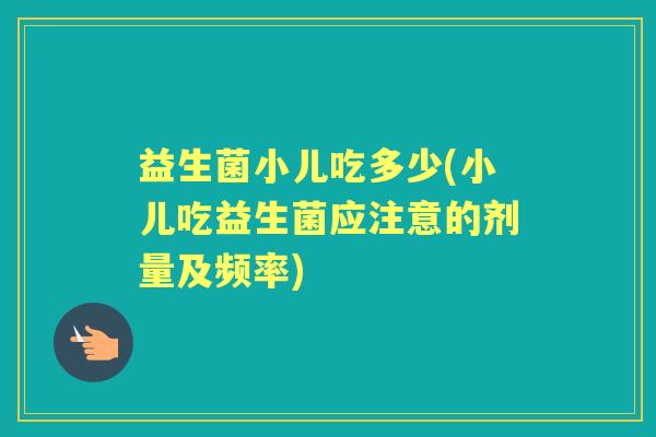 益生菌小儿吃多少(小儿吃益生菌应注意的剂量及频率)