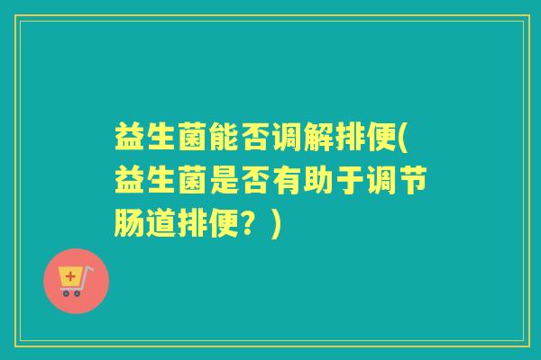 益生菌能否调解排便(益生菌是否有助于调节肠道排便？)
