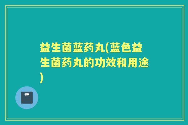 益生菌蓝药丸(蓝色益生菌药丸的功效和用途)
