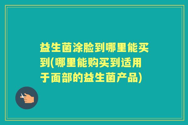 益生菌涂脸到哪里能买到(哪里能购买到适用于面部的益生菌产品) 益生菌涂脸到哪里能买到(哪里能购买到适用于面部的益生菌产品)