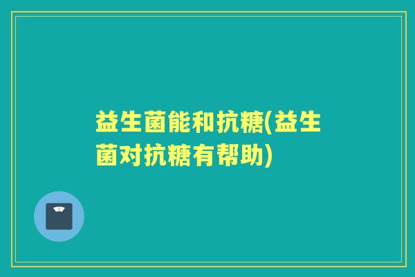 益生菌能和抗糖(益生菌对抗糖有帮助)