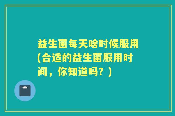 益生菌每天啥时候服用(合适的益生菌服用时间,你知道吗?) 益生菌每天啥时候服用(合适的益生菌服用时间,你知道吗?)