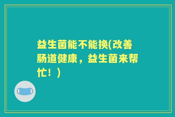 益生菌能不能换(改善肠道健康,益生菌来帮忙!) 益生菌能不能换(改善肠道健康,益生菌来帮忙!)