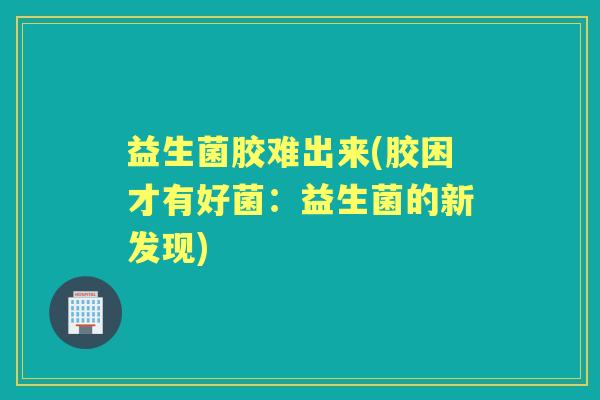 益生菌胶难出来(胶困才有好菌:益生菌的新发现) 益生菌胶难出来(胶困才有好菌:益生菌的新发现)