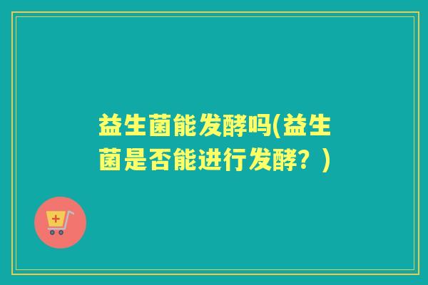 益生菌能发酵吗(益生菌是否能进行发酵?) 益生菌能发酵吗(益生菌是否能进行发酵?)