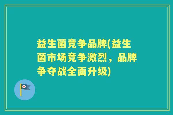 益生菌竞争品牌(益生菌市场竞争激烈，品牌争夺战全面升级)
