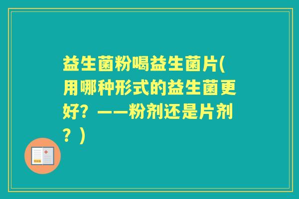 益生菌粉喝益生菌片(用哪种形式的益生菌更好？——粉剂还是片剂？)