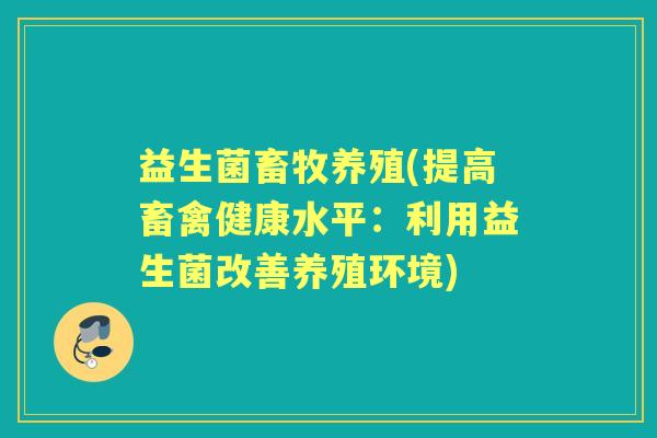 益生菌畜牧养殖(提高畜禽健康水平:利用益生菌改善养殖环境) 益生菌畜牧养殖(提高畜禽健康水平:利用益生菌改善养殖环境)