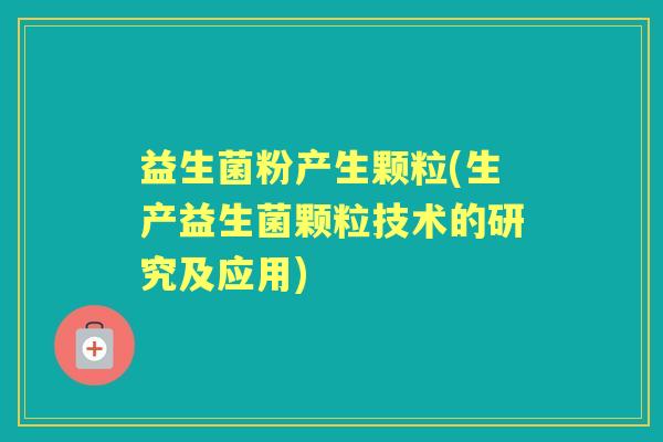益生菌粉产生颗粒(生产益生菌颗粒技术的研究及应用) 益生菌粉产生颗粒(生产益生菌颗粒技术的研究及应用)
