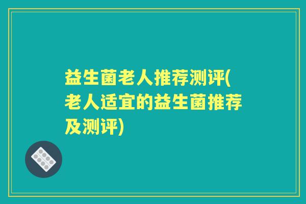 益生菌老人推荐测评(老人适宜的益生菌推荐及测评)