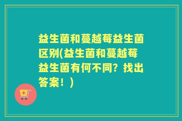 益生菌和蔓越莓益生菌区别(益生菌和蔓越莓益生菌有何不同?找出答案!) 益生菌和蔓越莓益生菌区别(益生菌和蔓越莓益生菌有何不同?找出答案!)