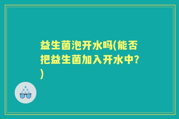 益生菌泡开水吗(能否把益生菌加入开水中？)