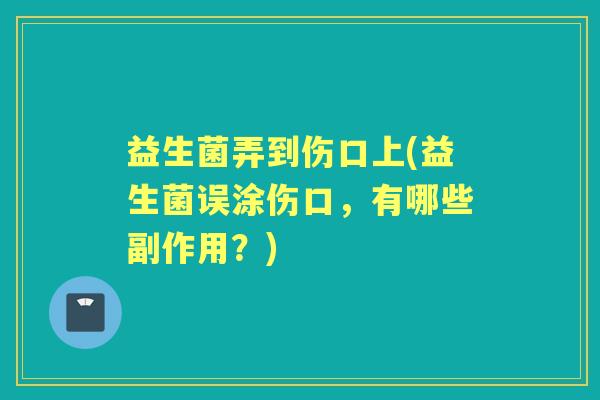 益生菌弄到伤口上(益生菌误涂伤口,有哪些副作用?) 益生菌弄到伤口上(益生菌误涂伤口,有哪些副作用?)