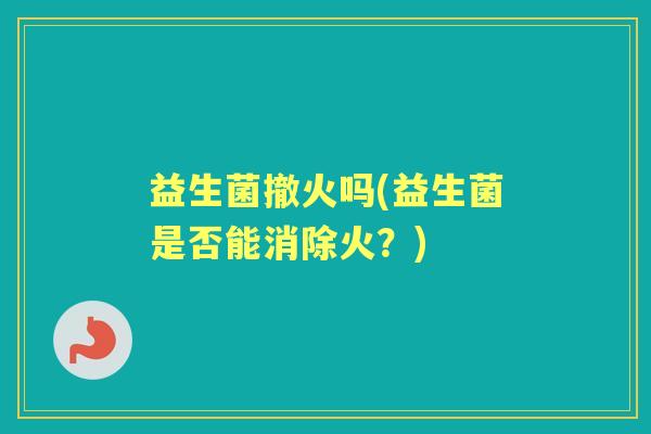 益生菌撤火吗(益生菌是否能消除火?) 益生菌撤火吗(益生菌是否能消除火?)