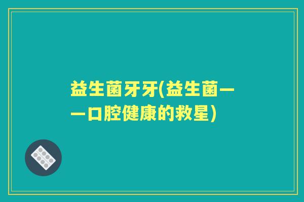 益生菌牙牙(益生菌——口腔健康的救星) 益生菌牙牙(益生菌——口腔健康的救星)