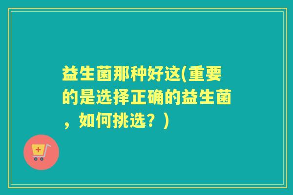 益生菌那种好这(重要的是选择正确的益生菌,如何挑选?) 益生菌那种好这(重要的是选择正确的益生菌,如何挑选?)