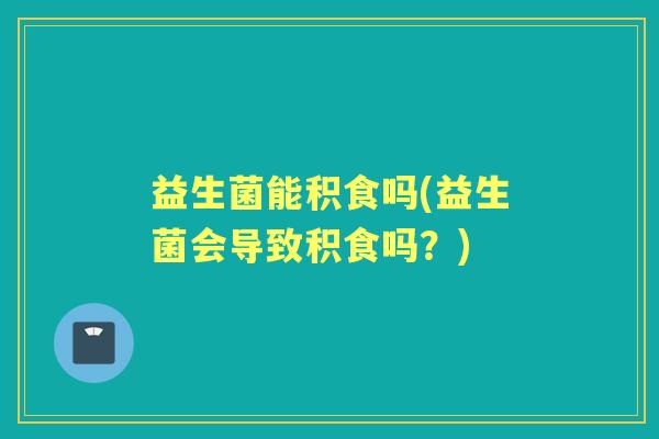 益生菌能积食吗(益生菌会导致积食吗?) 益生菌能积食吗(益生菌会导致积食吗?)